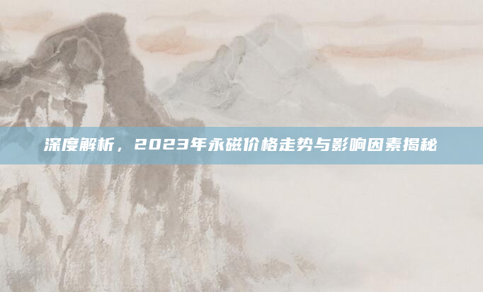 深度解析，2023年永磁价格走势与影响因素揭秘