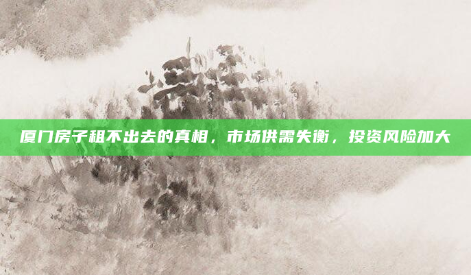 厦门房子租不出去的真相，市场供需失衡，投资风险加大