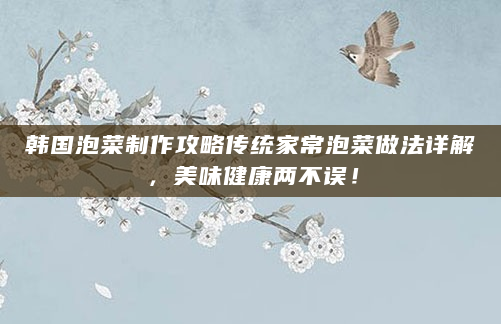 韩国泡菜制作攻略传统家常泡菜做法详解，美味健康两不误！