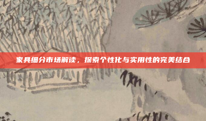 家具细分市场解读，探索个性化与实用性的完美结合