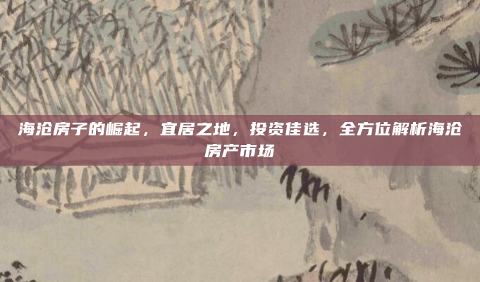海沧房子的崛起，宜居之地，投资佳选，全方位解析海沧房产市场