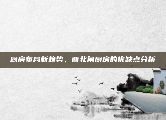 厨房布局新趋势，西北角厨房的优缺点分析