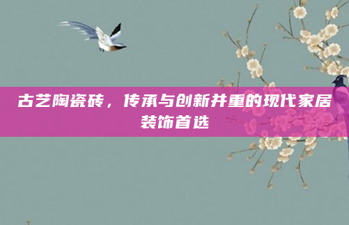 古艺陶瓷砖，传承与创新并重的现代家居装饰首选