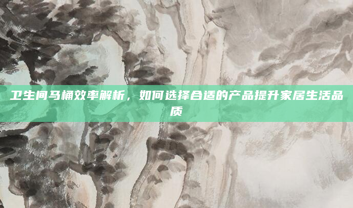 卫生间马桶效率解析，如何选择合适的产品提升家居生活品质