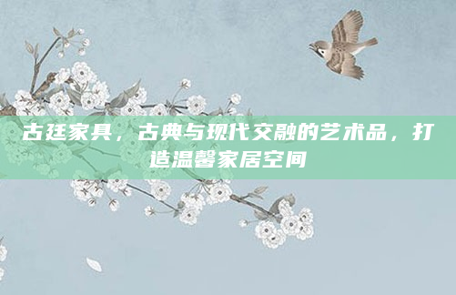 古廷家具，古典与现代交融的艺术品，打造温馨家居空间