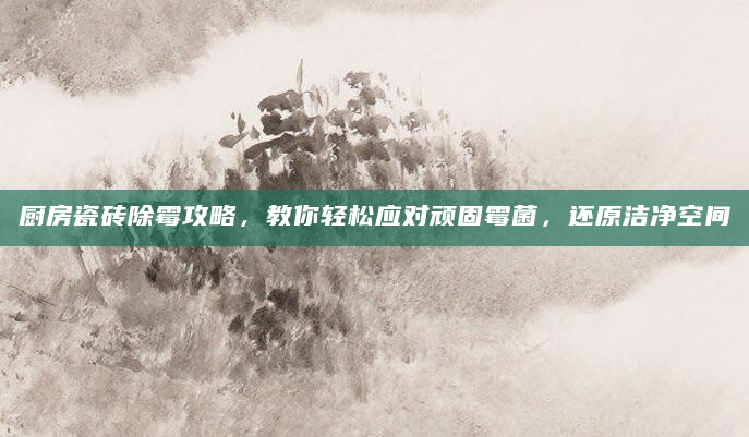 厨房瓷砖除霉攻略，教你轻松应对顽固霉菌，还原洁净空间
