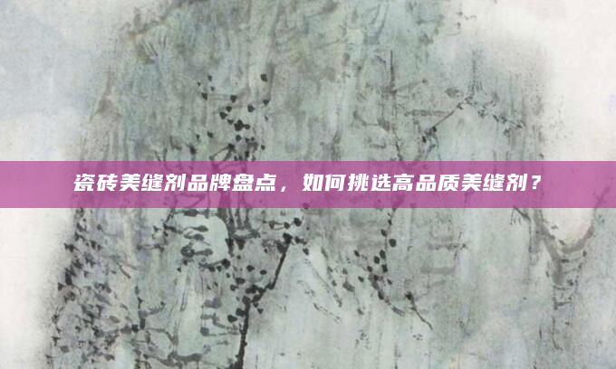 瓷砖美缝剂品牌盘点，如何挑选高品质美缝剂？