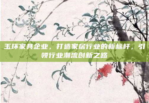 玉环家具企业，打造家居行业的新标杆，引领行业潮流创新之路