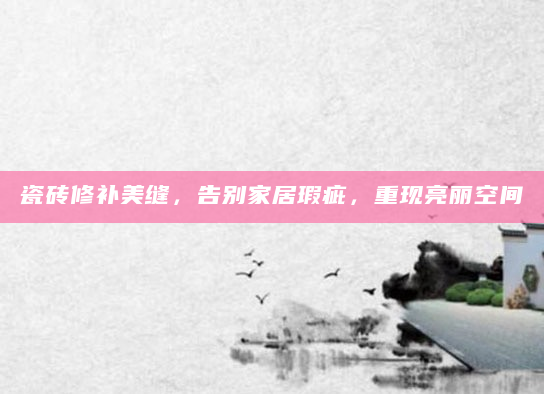 瓷砖修补美缝，告别家居瑕疵，重现亮丽空间
