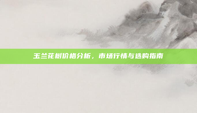 玉兰花树价格分析，市场行情与选购指南