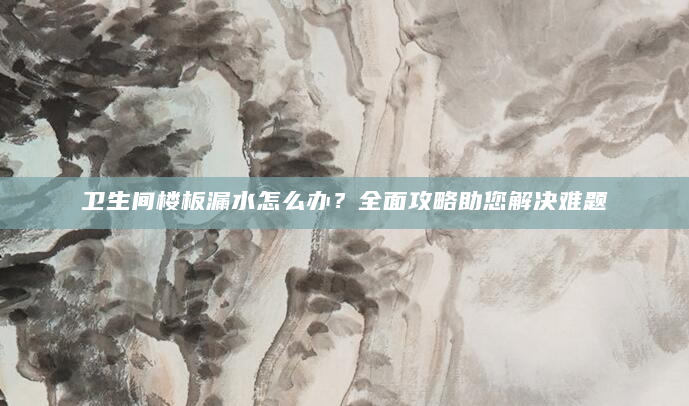 卫生间楼板漏水怎么办？全面攻略助您解决难题
