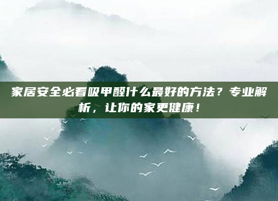 家居安全必看吸甲醛什么最好的方法？专业解析，让你的家更健康！