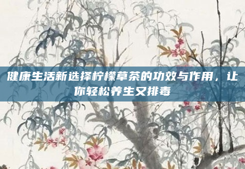 健康生活新选择柠檬草茶的功效与作用，让你轻松养生又排毒