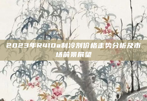 2023年R410a制冷剂价格走势分析及市场前景展望