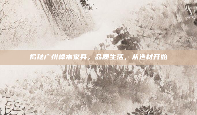 揭秘广州榉木家具，品质生活，从选材开始