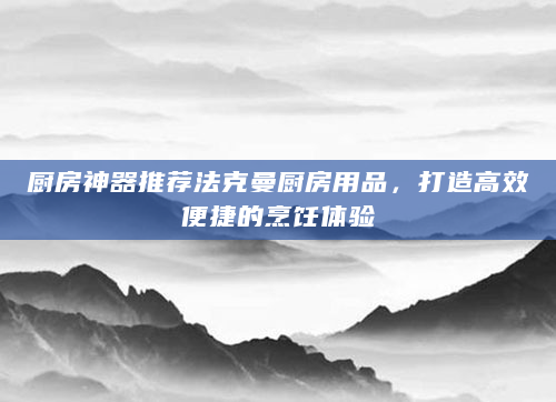 厨房神器推荐法克曼厨房用品，打造高效便捷的烹饪体验