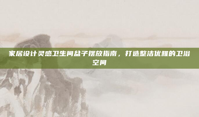 家居设计灵感卫生间盆子摆放指南，打造整洁优雅的卫浴空间