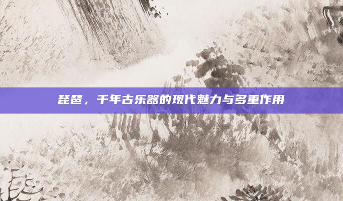 琵琶，千年古乐器的现代魅力与多重作用