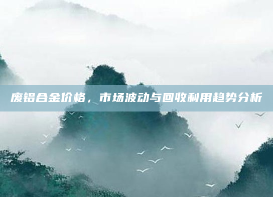 废铝合金价格，市场波动与回收利用趋势分析