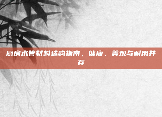 厨房水管材料选购指南，健康、美观与耐用并存