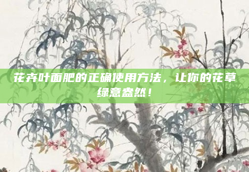 花卉叶面肥的正确使用方法，让你的花草绿意盎然！
