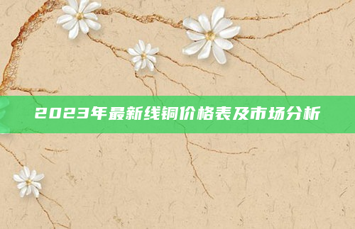 2023年最新线铜价格表及市场分析