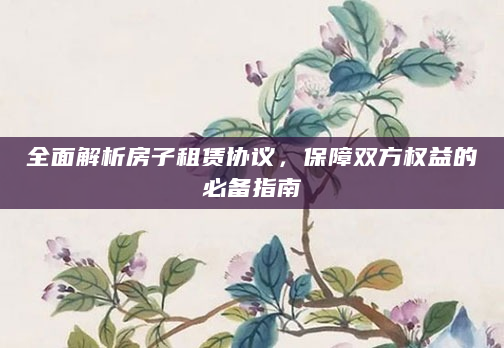 全面解析房子租赁协议，保障双方权益的必备指南