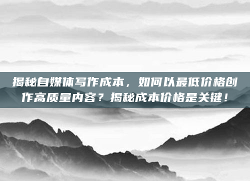 揭秘自媒体写作成本，如何以最低价格创作高质量内容？揭秘成本价格是关键！