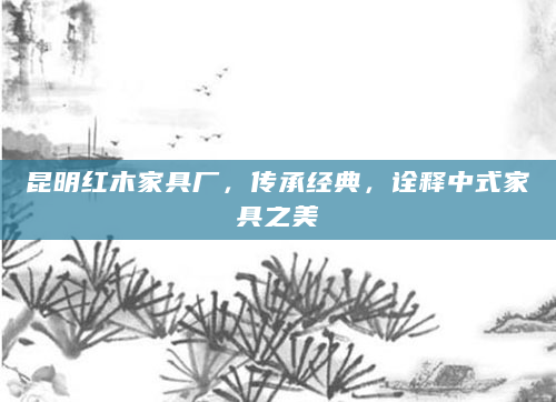 昆明红木家具厂，传承经典，诠释中式家具之美