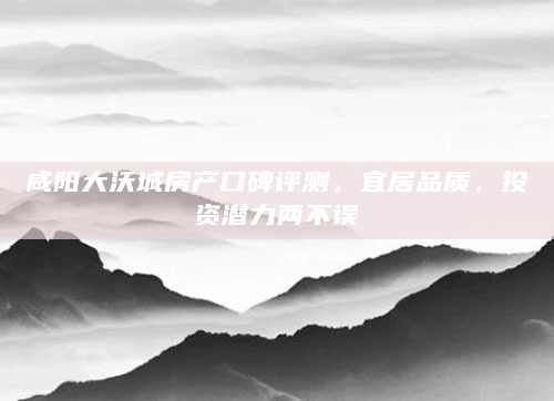 咸阳大沃城房产口碑评测，宜居品质，投资潜力两不误