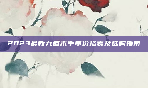 2023最新九道木手串价格表及选购指南