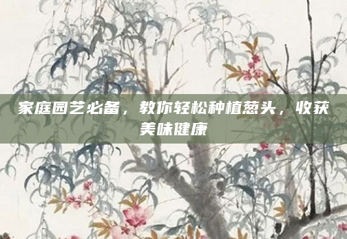 家庭园艺必备，教你轻松种植葱头，收获美味健康