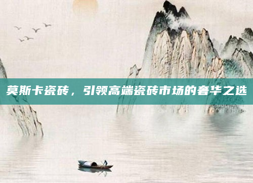 莫斯卡瓷砖，引领高端瓷砖市场的奢华之选