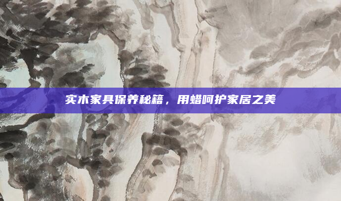 实木家具保养秘籍，用蜡呵护家居之美