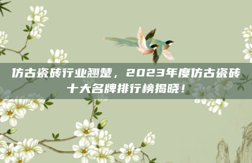 仿古瓷砖行业翘楚，2023年度仿古瓷砖十大名牌排行榜揭晓！