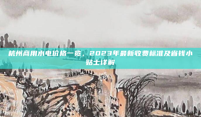 杭州商用水电价格一览，2023年最新收费标准及省钱小贴士详解