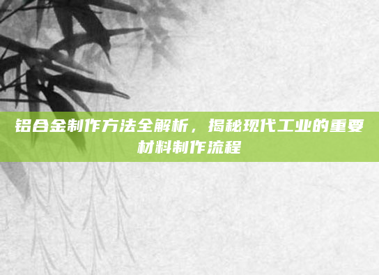 铝合金制作方法全解析，揭秘现代工业的重要材料制作流程