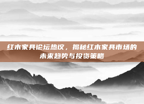 红木家具论坛热议，揭秘红木家具市场的未来趋势与投资策略