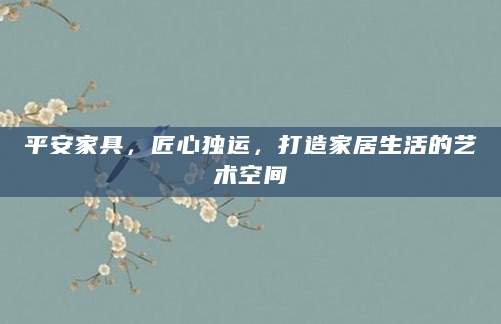 平安家具，匠心独运，打造家居生活的艺术空间