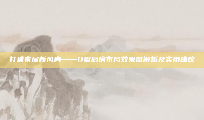 打造家居新风尚——U型厨房布局效果图解析及实用建议