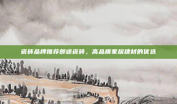 瓷砖品牌推荐郎途瓷砖，高品质家居建材的优选