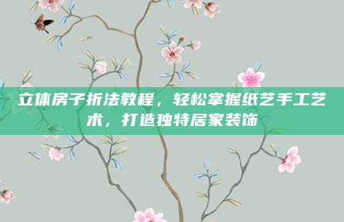 立体房子折法教程，轻松掌握纸艺手工艺术，打造独特居家装饰