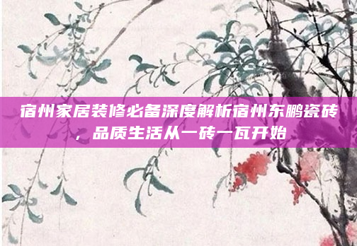 宿州家居装修必备深度解析宿州东鹏瓷砖，品质生活从一砖一瓦开始