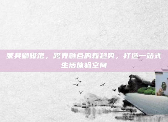 家具咖啡馆，跨界融合的新趋势，打造一站式生活体验空间