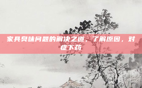 家具臭味问题的解决之道，了解原因，对症下药
