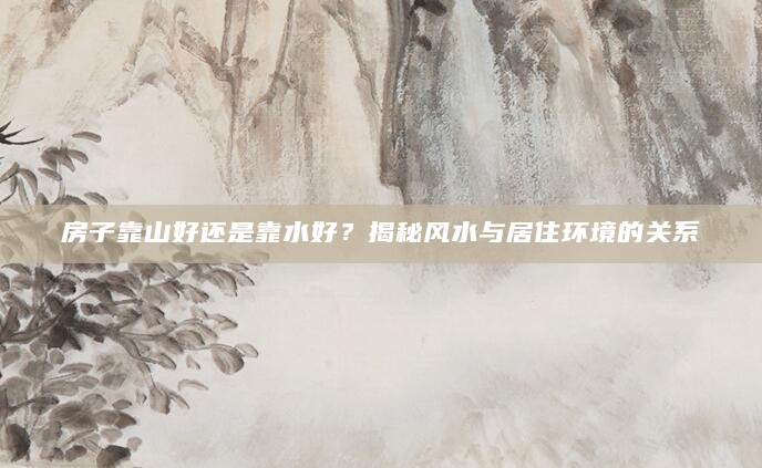 房子靠山好还是靠水好？揭秘风水与居住环境的关系