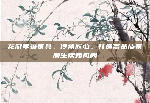 龙游孝福家具，传承匠心，打造高品质家居生活新风尚