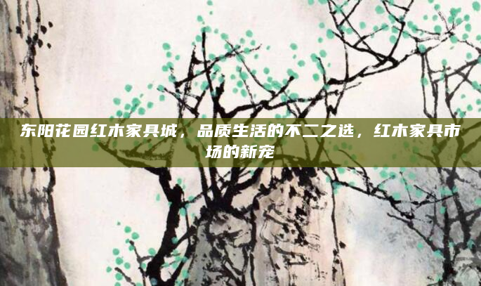 东阳花园红木家具城，品质生活的不二之选，红木家具市场的新宠
