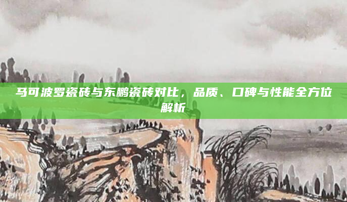 马可波罗瓷砖与东鹏瓷砖对比，品质、口碑与性能全方位解析