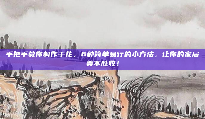 手把手教你制作干花，6种简单易行的小方法，让你的家居美不胜收！